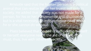 Aristotle said that the human person is a political
animal that can realize his or her truest self only in
society. He added that society was not made for a
person, for his or her convenience and disposition,
but is a vital necessity, an indispensable need which
he or she cannot do without.
Plato believed that no one is sufficient in himself
or herself; everyone needs the aid of others. They
must, thus, live with others in society.
 