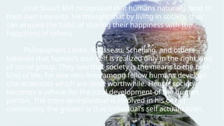John Stuart Mill recognized that humans naturally tend to
their own interests. He thought that by living in society, they
can acquire the habit of sharing their happiness with the
happiness of others.
Philosophers Locke, Rousseau, Schelling, and others
believed that human’s true self is realized only in the right kind
of social group. They saw that society is the means to the best
kind of life, for one who lives among fellow humans develops
characteristics which are most worthwhile. Hence, society
becomes a vehicle for the total development of the human
person. The more an individual is involved in his or her
community, the greater is that individual’s self actualization.
 