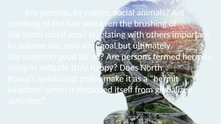 Are persons, by nature, social animals? Are
combing of the hair and even the brushing of
the teeth social acts? Is relating with others important
to achieve not only your goal but ultimately
the common good for all? Are persons termed hermits
living in solitude truly happy? Does North
Korea’s isolationist policy make it as a “hermit
kingdom” when it distanced itself from globalized
activities?
 