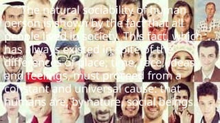 The natural sociability of human
person is shown by the fact that all
people lived in society. This fact, which
has always existed in spite of the
differences of place, time, race, ideas,
and feelings, must proceed from a
constant and universal cause: that
humans are, by nature, social beings.
 