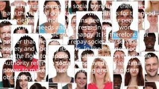 If human beings are social by nature, then they
have the natural duty to work with others for the good
of society as a whole. Humans need other people to
satisfy their needs and interests. In other words,
people need people to be happy. It is, therefore, but
proper that they should repay society by serving
society and obeying its laws. In like manner, society
has the right to impose its authority upon the people.
Authority refers to socially approved and legitimate
power to make decisions binding and the orders
obligatory.
 