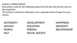 Activity 3: WORD SEARCH
Instructions: Look for the following words from the box and encircle each on
the puzzle box.
This activity is worth ten (10) points. Use a separate sheet of paper for your
answer.
AUTHORITY DEVELOPMENT HAPPINESS
HUMAN ISOLATION NECESSITY
PEOPLE PERSON RELATIONSHIP
SELF SOCIAL SOCIETY
 