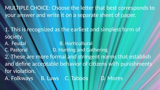 MULTIPLE CHOICE: Choose the letter that best corresponds to
your answer and write it on a separate sheet of paper.
1. This is recognized as the earliest and simplest form of
society.
A. Feudal B. Horticultural
C. Pastoral D. Hunting and Gathering
2. These are more formal and stringent norms that establish
and define acceptable behavior of citizens with punishments
for violation.
A. Folkways B. Laws C. Taboos D. Mores
 