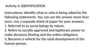 Activity 4: IDENTIFICATION
Instructions: Identify what or who is being asked by the
following statements. You can use the answer more than
once. Use a separate sheet of paper for your answers.
1. Referred to as social beings by nature.
2. Refers to socially approved and legitimate power to
make decisions binding and the orders obligatory.
3. Becomes a vehicle for the total development of the
human person.
 