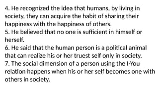 4. He recognized the idea that humans, by living in
society, they can acquire the habit of sharing their
happiness with the happiness of others.
5. He believed that no one is sufficient in himself or
herself.
6. He said that the human person is a political animal
that can realize his or her truest self only in society.
7. The social dimension of a person using the I-You
relation happens when his or her self becomes one with
others in society.
 