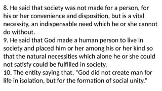 8. He said that society was not made for a person, for
his or her convenience and disposition, but is a vital
necessity, an indispensable need which he or she cannot
do without.
9. He said that God made a human person to live in
society and placed him or her among his or her kind so
that the natural necessities which alone he or she could
not satisfy could be fulfilled in society.
10. The entity saying that, “God did not create man for
life in isolation, but for the formation of social unity.”
 