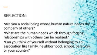 REFLECTION:
•Are you a social being whose human nature needs the
company of others?
•What are the human needs which through forging
relationships with others can be realized?
•Can you think of yourself without belonging to an
association like family, neighborhood, school, barangay,
or your country?
 