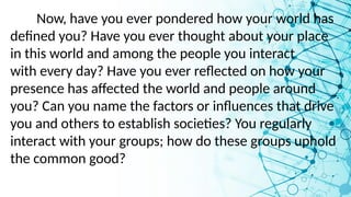 Now, have you ever pondered how your world has
defined you? Have you ever thought about your place
in this world and among the people you interact
with every day? Have you ever reflected on how your
presence has affected the world and people around
you? Can you name the factors or influences that drive
you and others to establish societies? You regularly
interact with your groups; how do these groups uphold
the common good?
 