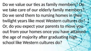 Do we value our ties as family members? Do
we take care of our elderly family members?
Do we send them to nursing homes in their
twilight years like most Western cultures do?
Or, do you expect your parents to move you
out from your homes once you have attained
the age of majority after graduating high
school like Western cultures do?
 