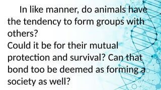 In like manner, do animals have
the tendency to form groups with
others?
Could it be for their mutual
protection and survival? Can that
bond too be deemed as forming a
society as well?
 
