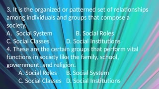 3. It is the organized or patterned set of relationships
among individuals and groups that compose a
society.
A. Social System B. Social Roles
C. Social Classes D. Social Institutions
4. These are the certain groups that perform vital
functions in society like the family, school,
government, and religion.
A. Social Roles B. Social System
C. Social Classes D. Social Institutions
 