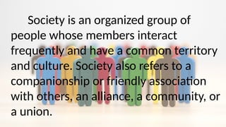 Society is an organized group of
people whose members interact
frequently and have a common territory
and culture. Society also refers to a
companionship or friendly association
with others, an alliance, a community, or
a union.
 