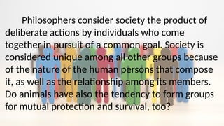 Philosophers consider society the product of
deliberate actions by individuals who come
together in pursuit of a common goal. Society is
considered unique among all other groups because
of the nature of the human persons that compose
it, as well as the relationship among its members.
Do animals have also the tendency to form groups
for mutual protection and survival, too?
 