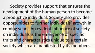 Society provides support that ensures the
development of the human person to become
a productive individual. Society also provides
opportunities to further individuals’ growth in
coming years. An evident influence of society
on individuals is the emergence of specific
traits and characteristics unique to a certain
society which are manifested by its members.
 