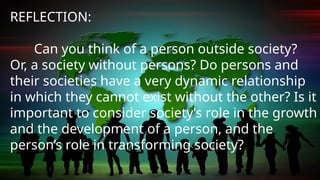 REFLECTION:
Can you think of a person outside society?
Or, a society without persons? Do persons and
their societies have a very dynamic relationship
in which they cannot exist without the other? Is it
important to consider society’s role in the growth
and the development of a person, and the
person’s role in transforming society?
 
