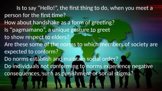 Is to say “Hello!”, the first thing to do, when you meet a
person for the first time?
How about handshake as a form of greeting?
Is “pagmamano”, a unique gesture to greet
to show respect to elders?
Are these some of the norms to which members of society are
expected to conform?
Do norms establish and maintain social order?
Do individuals not conforming to norms experience negative
consequences, such as punishment or social stigma?
 