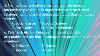 5. Norms, laws, and other rules that regulate human
interactions give rise to an organized or patterned set of
relationships among individuals and groups that compose a
society.
A. Social Classes B. Social System
C. Social Roles D. Social Institutions
6. Refer to traits and behavior that society consider
acceptable, and are thusencouraged and passed on to other
members.
A. Folkways B. Norms
C. Taboos D. Laws
 