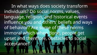 In what ways does society transform
individuals? Do social norms, values,
language, religion, and historical events
influence you and others’ beliefs and ways
of behavior? Are some of these norms
immoral which when done, people get
upset and therefore, obstacles to social
acceptance?
 