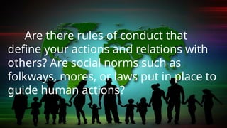 Are there rules of conduct that
define your actions and relations with
others? Are social norms such as
folkways, mores, or laws put in place to
guide human actions?
 