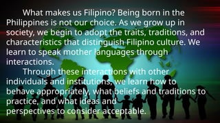 What makes us Filipino? Being born in the
Philippines is not our choice. As we grow up in
society, we begin to adopt the traits, traditions, and
characteristics that distinguish Filipino culture. We
learn to speak mother languages through
interactions.
Through these interactions with other
individuals and institutions, we learn how to
behave appropriately, what beliefs and traditions to
practice, and what ideas and
perspectives to consider acceptable.
 