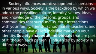 Society influences our development as persons
in various ways. Society is the backdrop by which we
adopt the prevailing culture, identity, values, ideas,
and knowledge of the persons, groups, and
communities that surround us. Your interactions
with your family, friends, schoolmates, teachers, and
other people have all left indelible marks on your
identity. Society shapes all individuals that are part
of it, though each person is influenced by society in
different ways.
 