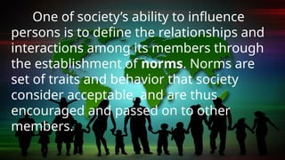One of society’s ability to influence
persons is to define the relationships and
interactions among its members through
the establishment of norms. Norms are
set of traits and behavior that society
consider acceptable, and are thus
encouraged and passed on to other
members.
 