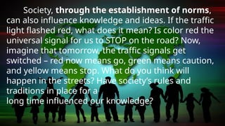 Society, through the establishment of norms,
can also influence knowledge and ideas. If the traffic
light flashed red, what does it mean? Is color red the
universal signal for us to STOP on the road? Now,
imagine that tomorrow, the traffic signals get
switched – red now means go, green means caution,
and yellow means stop. What do you think will
happen in the streets? Have society’s rules and
traditions in place for a
long time influenced our knowledge?
 