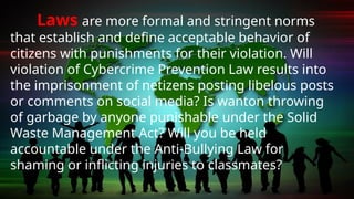 Laws are more formal and stringent norms
that establish and define acceptable behavior of
citizens with punishments for their violation. Will
violation of Cybercrime Prevention Law results into
the imprisonment of netizens posting libelous posts
or comments on social media? Is wanton throwing
of garbage by anyone punishable under the Solid
Waste Management Act? Will you be held
accountable under the Anti-Bullying Law for
shaming or inflicting injuries to classmates?
 