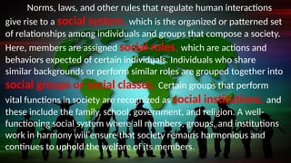 Norms, laws, and other rules that regulate human interactions
give rise to a social system, which is the organized or patterned set
of relationships among individuals and groups that compose a society.
Here, members are assigned social roles, which are actions and
behaviors expected of certain individuals. Individuals who share
similar backgrounds or perform similar roles are grouped together into
social groups or social classes. Certain groups that perform
vital functions in society are recognized as social institutions, and
these include the family, school, government, and religion. A well-
functioning social system where all members, groups, and institutions
work in harmony will ensure that society remains harmonious and
continues to uphold the welfare of its members.
 