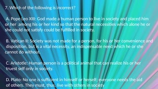 7. Which of the following is incorrect?
A. Pope Leo XIII: God made a human person to live in society and placed him
or her among his or her kind so that the natural necessities which alone he or
she could not satisfy could be fulfilled in society.
B. Vatican II: Society was not made for a person, for his or her convenience and
disposition, but is a vital necessity, an indispensable need which he or she
cannot do without.
C. Aristotle: Human person is a political animal that can realize his or her
truest self only in society.
D. Plato: No one is sufficient in himself or herself; everyone needs the aid
of others. They must, thus, live with others in society
 