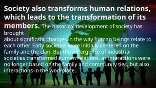 Society also transforms human relations,
which leads to the transformation of its
members. The historical development of society has
brought
about significant changes in the way human beings relate to
each other. Early societies were initially centered on the
family and the clan. But the emergence of industrial
societies transformed human relations, as interactions were
no longer based on the family and community ties, but also
interactions in the workplace.
 