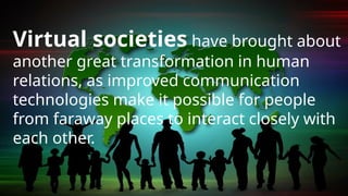 Virtual societies have brought about
another great transformation in human
relations, as improved communication
technologies make it possible for people
from faraway places to interact closely with
each other.
 