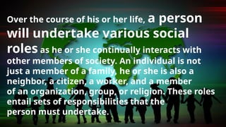 Over the course of his or her life, a person
will undertake various social
roles as he or she continually interacts with
other members of society. An individual is not
just a member of a family, he or she is also a
neighbor, a citizen, a worker, and a member
of an organization, group, or religion. These roles
entail sets of responsibilities that the
person must undertake.
 