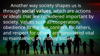 Another way society shapes us is
through social values, which are actions
or ideals that are considered important by
society. Values such as cooperation,
obedience to the law, concern for others,
and respect for others are considered vital
to maintaining an orderly society.
 