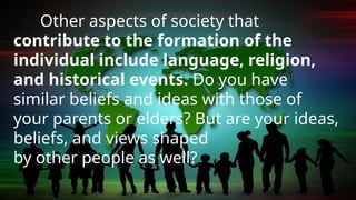 Other aspects of society that
contribute to the formation of the
individual include language, religion,
and historical events. Do you have
similar beliefs and ideas with those of
your parents or elders? But are your ideas,
beliefs, and views shaped
by other people as well?
 