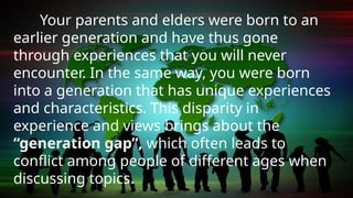 Your parents and elders were born to an
earlier generation and have thus gone
through experiences that you will never
encounter. In the same way, you were born
into a generation that has unique experiences
and characteristics. This disparity in
experience and views brings about the
“generation gap”, which often leads to
conflict among people of different ages when
discussing topics.
 