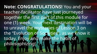 Note: CONGRATULATIONS! You and your
teacher-facilitator have just journeyed
together the first part of this module for
one (1) week. Your next destination will be
to unravel the mysteries of Lesson 3 on
the “Evolution of Societies”, as we know it
today. Enjoy and make the habit of
philosophizing!
 