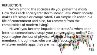REFLECTION:
Which among the societies do you prefer the most?
How does each society transform individuals? Which society
makes life simple or complicated? Can simple life usher in a
life of contentment and bliss, far removed from the
complexities of modern living?
Haven’t you become impatient or stressful when poor
Internet connections disrupt your conversations online? Can
you imagine the loss of physical warmth among family
members, though near, who are too preoccupied with
whatever mobile apps they are manipulating?
 