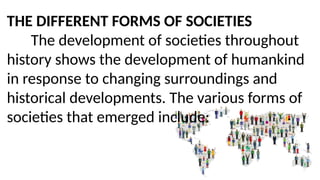 THE DIFFERENT FORMS OF SOCIETIES
The development of societies throughout
history shows the development of humankind
in response to changing surroundings and
historical developments. The various forms of
societies that emerged include:
 