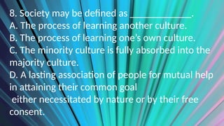 8. Society may be defined as ____________.
A. The process of learning another culture.
B. The process of learning one’s own culture.
C. The minority culture is fully absorbed into the
majority culture.
D. A lasting association of people for mutual help
in attaining their common goal
either necessitated by nature or by their free
consent.
 