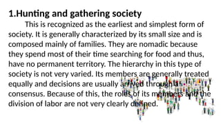 1.Hunting and gathering society
This is recognized as the earliest and simplest form of
society. It is generally characterized by its small size and is
composed mainly of families. They are nomadic because
they spend most of their time searching for food and thus,
have no permanent territory. The hierarchy in this type of
society is not very varied. Its members are generally treated
equally and decisions are usually arrived through a
consensus. Because of this, the roles of its members and the
division of labor are not very clearly defined.
 