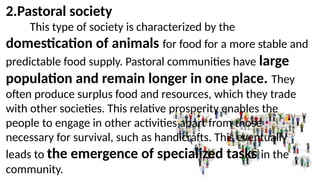 2.Pastoral society
This type of society is characterized by the
domestication of animals for food for a more stable and
predictable food supply. Pastoral communities have large
population and remain longer in one place. They
often produce surplus food and resources, which they trade
with other societies. This relative prosperity enables the
people to engage in other activities apart from those
necessary for survival, such as handicrafts. This eventually
leads to the emergence of specialized tasks in the
community.
 
