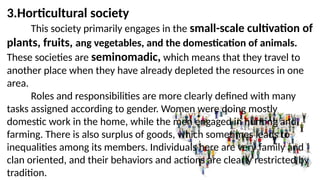 3.Horticultural society
This society primarily engages in the small-scale cultivation of
plants, fruits, ang vegetables, and the domestication of animals.
These societies are seminomadic, which means that they travel to
another place when they have already depleted the resources in one
area.
Roles and responsibilities are more clearly defined with many
tasks assigned according to gender. Women were doing mostly
domestic work in the home, while the men engaged in hunting and
farming. There is also surplus of goods, which sometimes leads to
inequalities among its members. Individuals here are very family and
clan oriented, and their behaviors and actions are clearly restricted by
tradition.
 