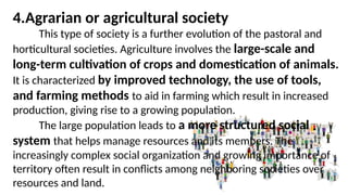 4.Agrarian or agricultural society
This type of society is a further evolution of the pastoral and
horticultural societies. Agriculture involves the large-scale and
long-term cultivation of crops and domestication of animals.
It is characterized by improved technology, the use of tools,
and farming methods to aid in farming which result in increased
production, giving rise to a growing population.
The large population leads to a more structured social
system that helps manage resources and its members. The
increasingly complex social organization and growing importance of
territory often result in conflicts among neighboring societies over
resources and land.
 