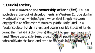 5.Feudal society
This is based on the ownership of land (fief). Feudal
societies arose out of developments in Western Europe during
Medieval times (Middle Ages), when rival kingdoms were
engaged in conflict over resources, particularly land. In a
feudal society, lords (rulers and owners of big tracts of lands)
grant their vassals (followers) the right to manage parcels of
land. These vassals, in turn, are served by peasant workers
who cultivate the land and tend to animals in the farms.
 