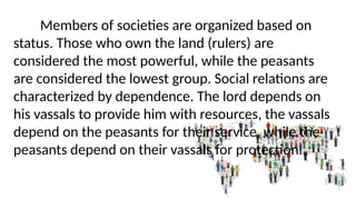 Members of societies are organized based on
status. Those who own the land (rulers) are
considered the most powerful, while the peasants
are considered the lowest group. Social relations are
characterized by dependence. The lord depends on
his vassals to provide him with resources, the vassals
depend on the peasants for their service, while the
peasants depend on their vassals for protection.
 