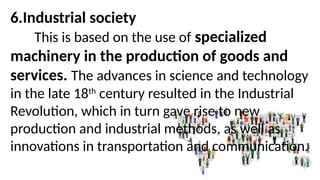 6.Industrial society
This is based on the use of specialized
machinery in the production of goods and
services. The advances in science and technology
in the late 18th
century resulted in the Industrial
Revolution, which in turn gave rise to new
production and industrial methods, as well as
innovations in transportation and communication.
 