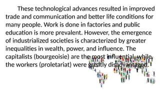 These technological advances resulted in improved
trade and communication and better life conditions for
many people. Work is done in factories and public
education is more prevalent. However, the emergence
of industrialized societies is characterized by greater
inequalities in wealth, power, and influence. The
capitalists (bourgeoisie) are the most influential, while
the workers (proletariat) were greatly disadvantaged.
 