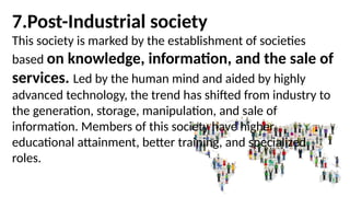 7.Post-Industrial society
This society is marked by the establishment of societies
based on knowledge, information, and the sale of
services. Led by the human mind and aided by highly
advanced technology, the trend has shifted from industry to
the generation, storage, manipulation, and sale of
information. Members of this society have higher
educational attainment, better training, and specialized
roles.
 