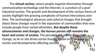 The virtual society, where people organize themselves through
communication technology and the Internet, is a product of a post-
industrial society. The growth and development of the various forms of
society highlight the growing complexity of human interactions over
time. The technological advances and cultural changes that brought
about these changes result in the expansion of communities that now
include people from varied ethnicities. But despite these
advancements and changes, the human person still remains the
heart and center of society. The person is the primary agent of
change, as he or she drives social changes based on responses to
events and developments affecting society.
 